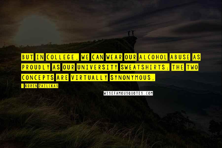 Koren Zailckas Quotes: But in college, we can wear our alcohol abuse as proudly as our university sweatshirts; the two concepts are virtually synonymous.