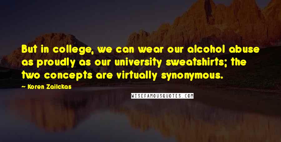 Koren Zailckas Quotes: But in college, we can wear our alcohol abuse as proudly as our university sweatshirts; the two concepts are virtually synonymous.