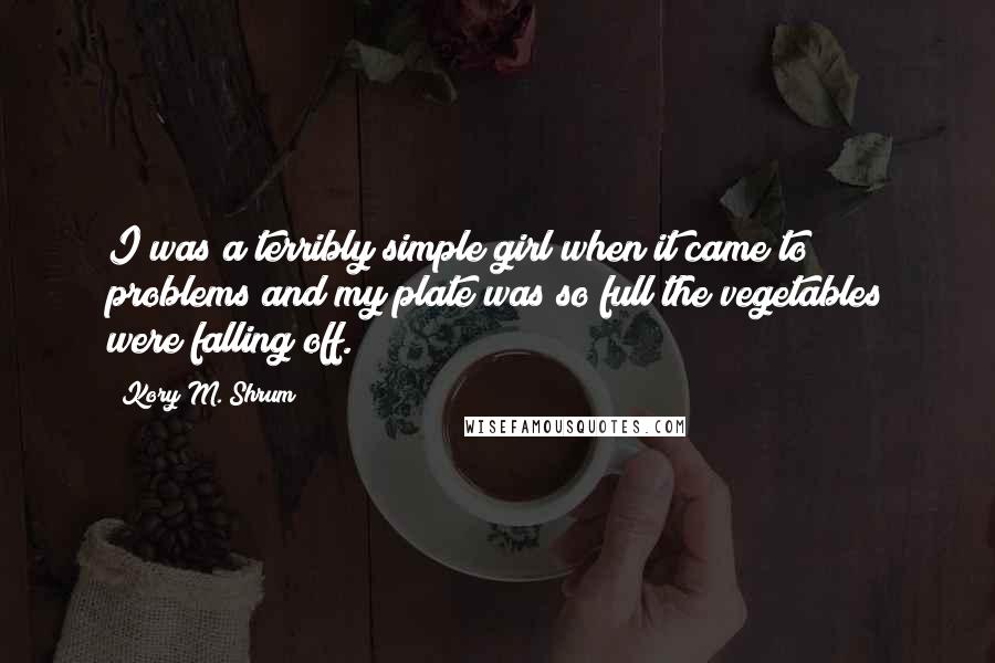 Kory M. Shrum Quotes: I was a terribly simple girl when it came to problems and my plate was so full the vegetables were falling off.