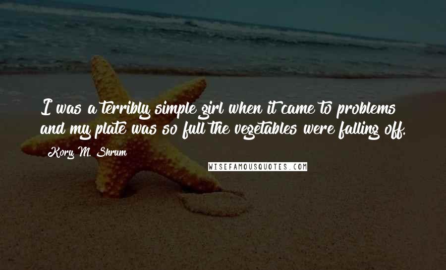 Kory M. Shrum Quotes: I was a terribly simple girl when it came to problems and my plate was so full the vegetables were falling off.