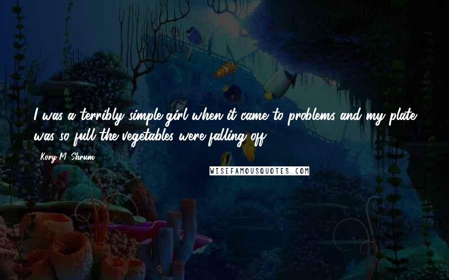 Kory M. Shrum Quotes: I was a terribly simple girl when it came to problems and my plate was so full the vegetables were falling off.