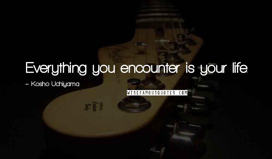 Kosho Uchiyama Quotes: Everything you encounter is your life.