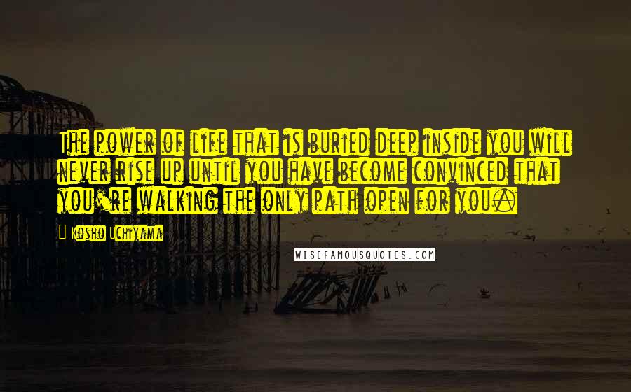 Kosho Uchiyama Quotes: The power of life that is buried deep inside you will never rise up until you have become convinced that you're walking the only path open for you.