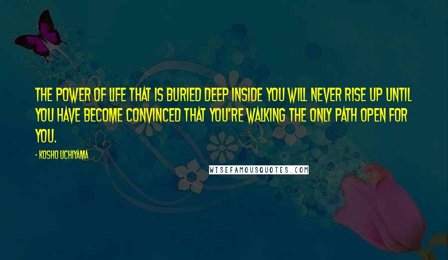 Kosho Uchiyama Quotes: The power of life that is buried deep inside you will never rise up until you have become convinced that you're walking the only path open for you.
