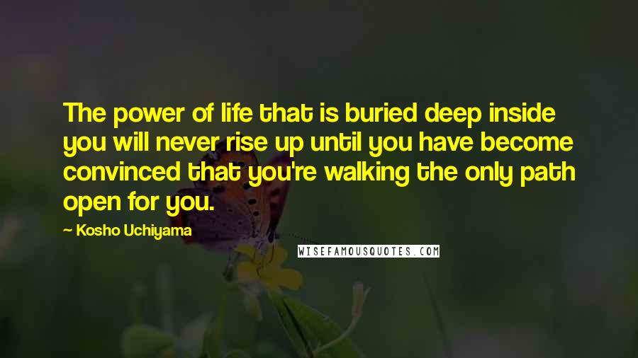 Kosho Uchiyama Quotes: The power of life that is buried deep inside you will never rise up until you have become convinced that you're walking the only path open for you.