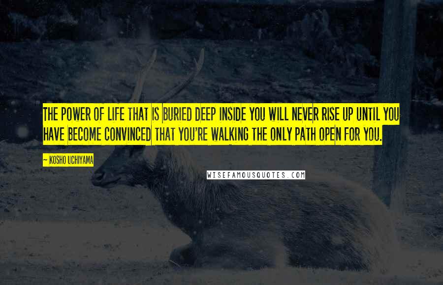 Kosho Uchiyama Quotes: The power of life that is buried deep inside you will never rise up until you have become convinced that you're walking the only path open for you.