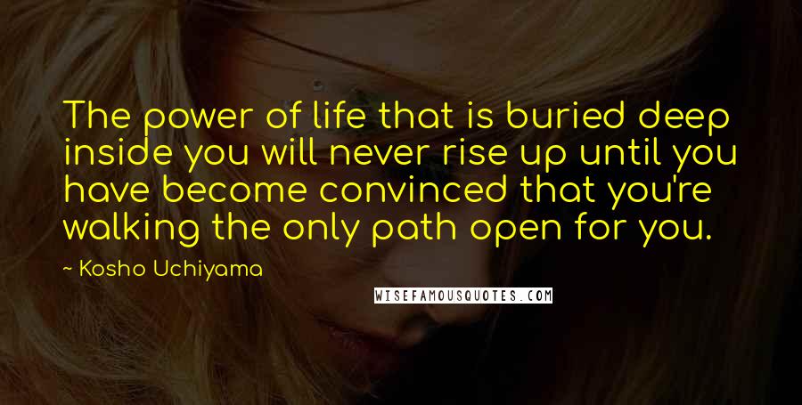 Kosho Uchiyama Quotes: The power of life that is buried deep inside you will never rise up until you have become convinced that you're walking the only path open for you.