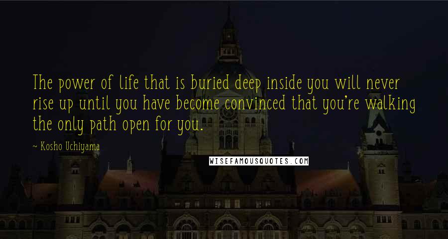 Kosho Uchiyama Quotes: The power of life that is buried deep inside you will never rise up until you have become convinced that you're walking the only path open for you.