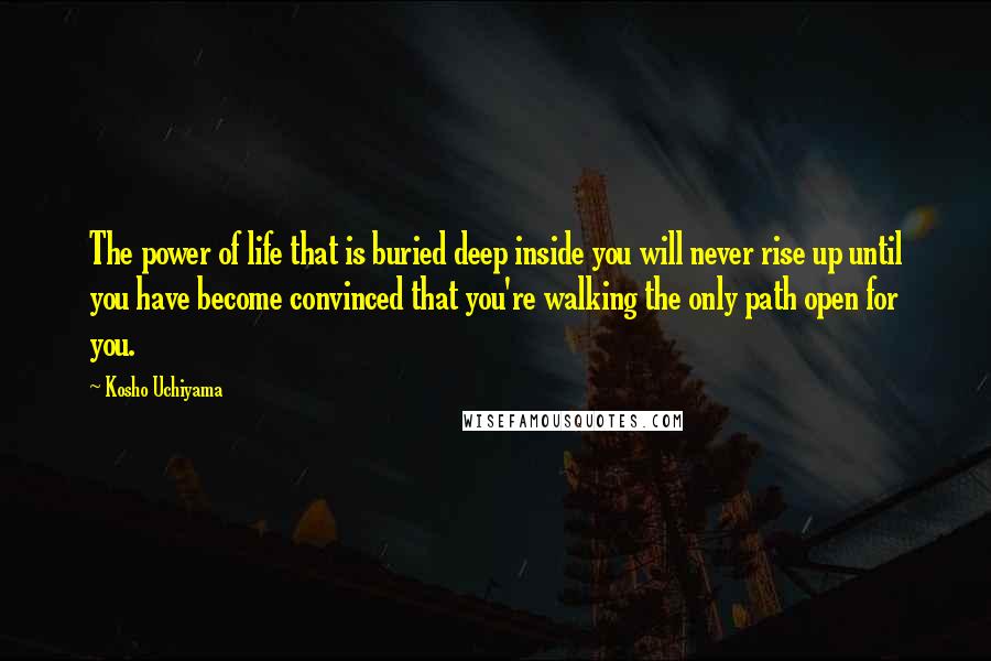 Kosho Uchiyama Quotes: The power of life that is buried deep inside you will never rise up until you have become convinced that you're walking the only path open for you.