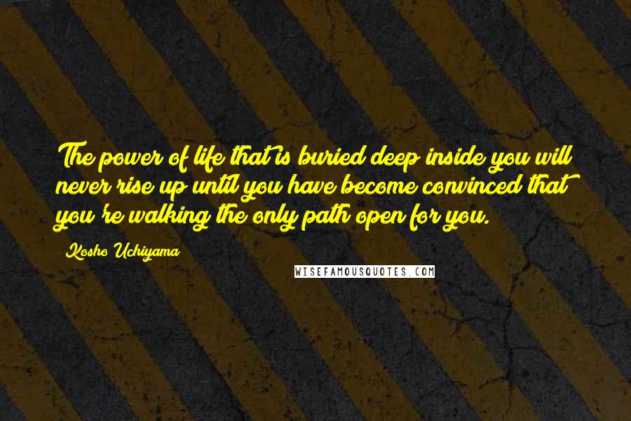 Kosho Uchiyama Quotes: The power of life that is buried deep inside you will never rise up until you have become convinced that you're walking the only path open for you.