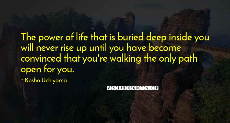 Kosho Uchiyama Quotes: The power of life that is buried deep inside you will never rise up until you have become convinced that you're walking the only path open for you.
