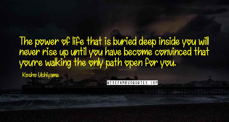 Kosho Uchiyama Quotes: The power of life that is buried deep inside you will never rise up until you have become convinced that you're walking the only path open for you.