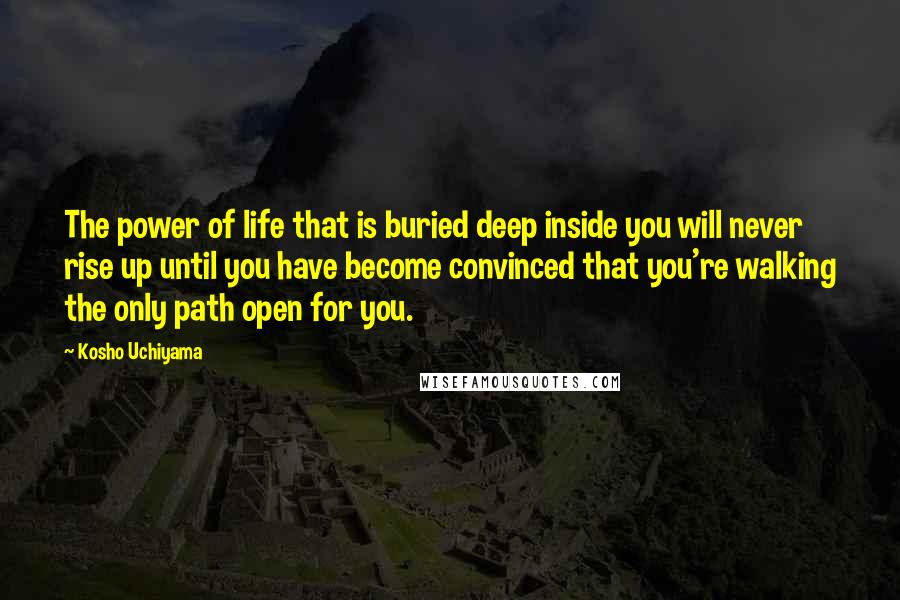 Kosho Uchiyama Quotes: The power of life that is buried deep inside you will never rise up until you have become convinced that you're walking the only path open for you.