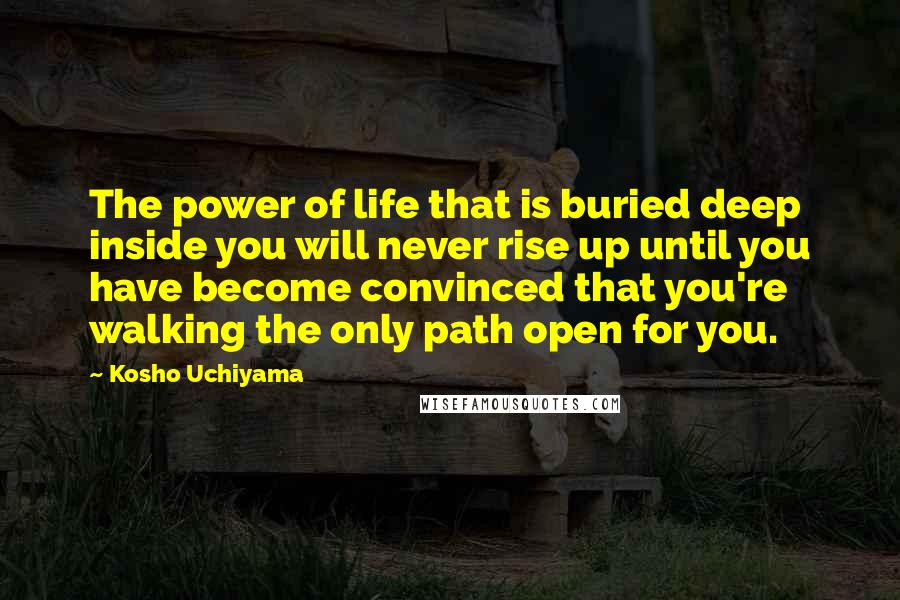Kosho Uchiyama Quotes: The power of life that is buried deep inside you will never rise up until you have become convinced that you're walking the only path open for you.