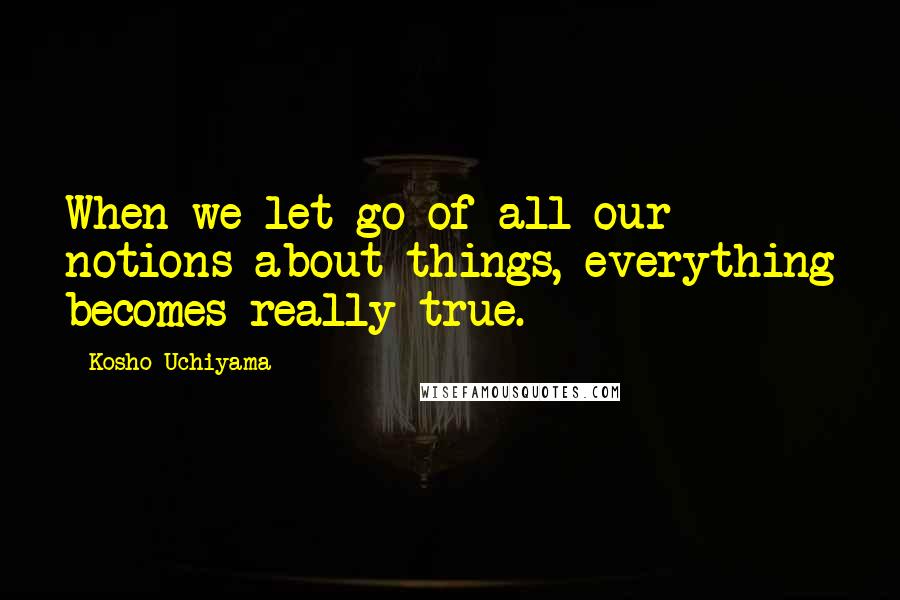 Kosho Uchiyama Quotes: When we let go of all our notions about things, everything becomes really true.