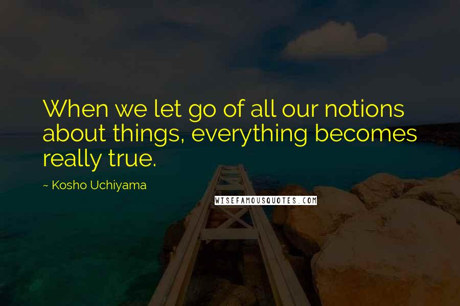 Kosho Uchiyama Quotes: When we let go of all our notions about things, everything becomes really true.