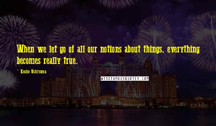 Kosho Uchiyama Quotes: When we let go of all our notions about things, everything becomes really true.