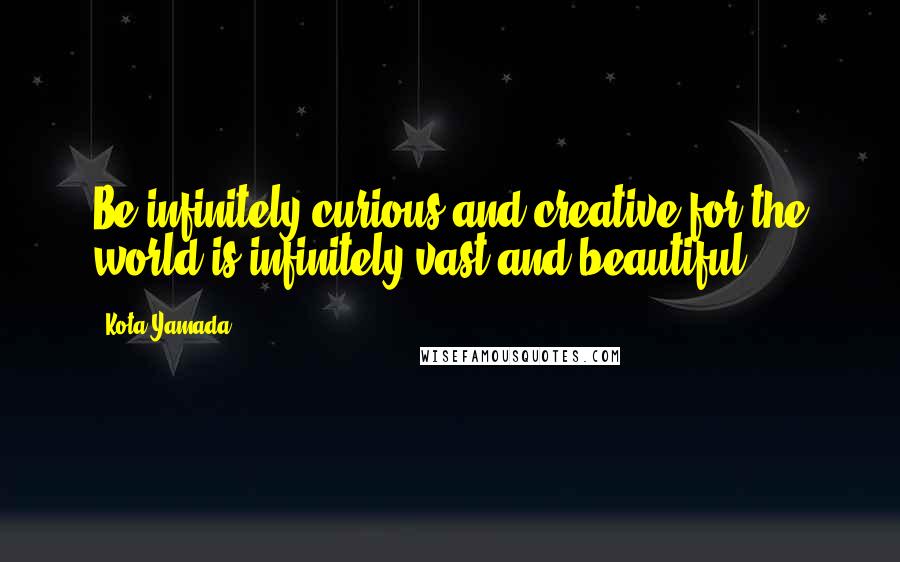 Kota Yamada Quotes: Be infinitely curious and creative for the world is infinitely vast and beautiful.