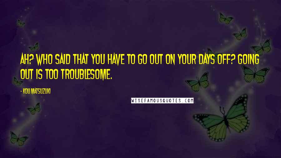Kou Matsuzuki Quotes: Ah? Who said that you have to go out on your days off? Going out is too troublesome.