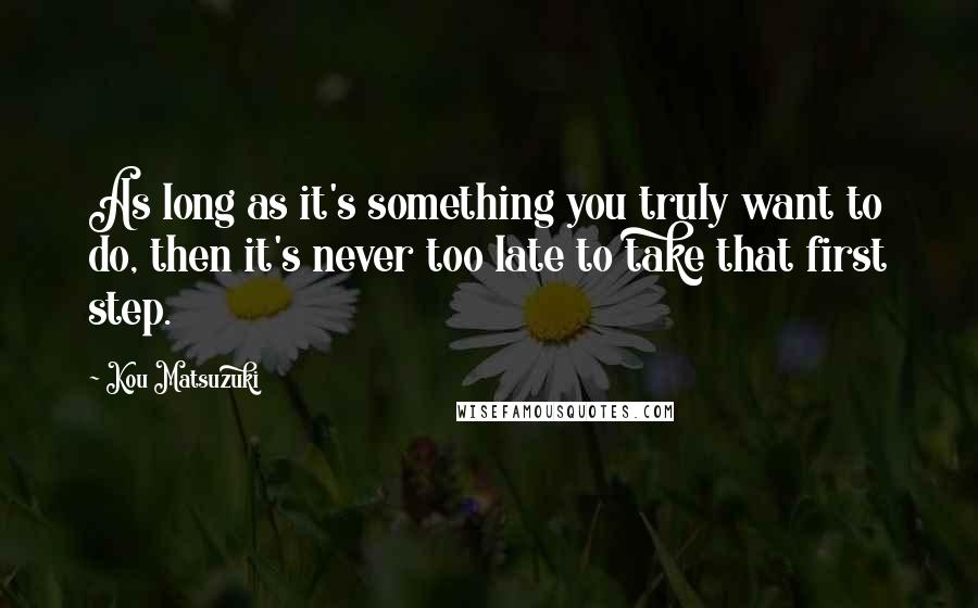 Kou Matsuzuki Quotes: As long as it's something you truly want to do, then it's never too late to take that first step.