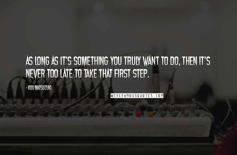 Kou Matsuzuki Quotes: As long as it's something you truly want to do, then it's never too late to take that first step.