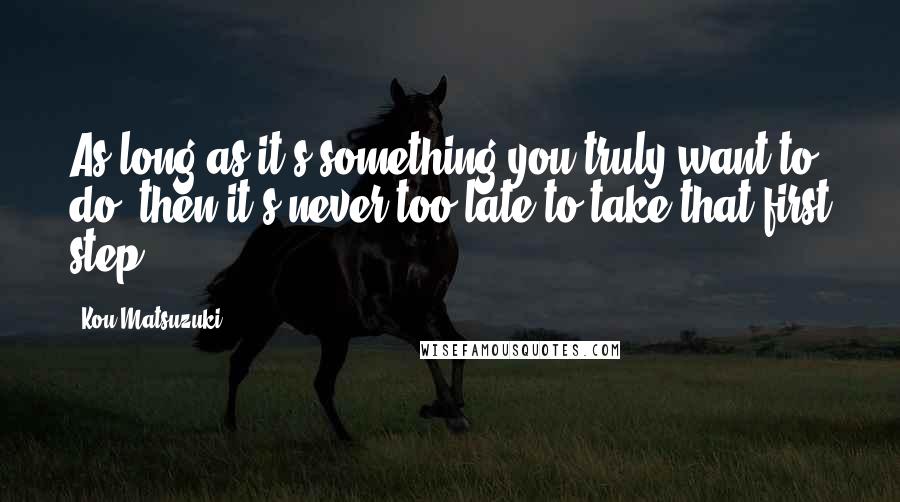 Kou Matsuzuki Quotes: As long as it's something you truly want to do, then it's never too late to take that first step.