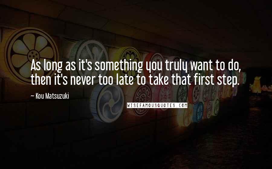 Kou Matsuzuki Quotes: As long as it's something you truly want to do, then it's never too late to take that first step.