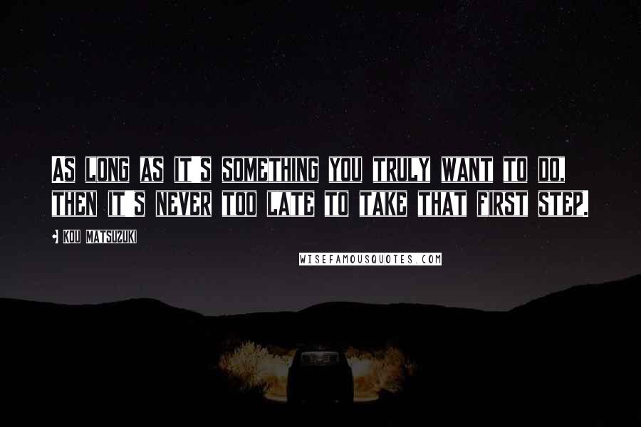 Kou Matsuzuki Quotes: As long as it's something you truly want to do, then it's never too late to take that first step.