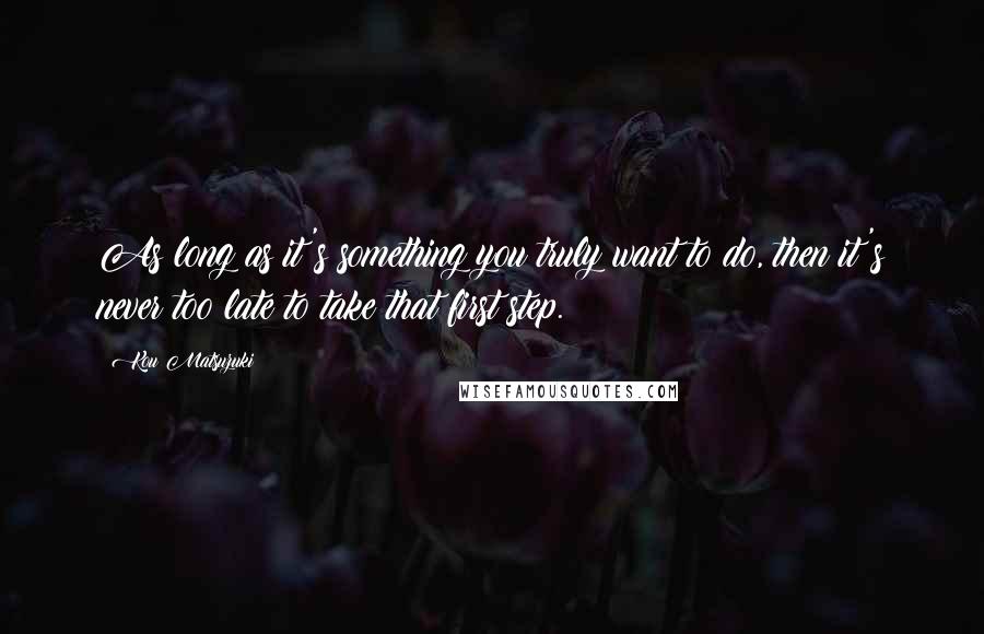 Kou Matsuzuki Quotes: As long as it's something you truly want to do, then it's never too late to take that first step.