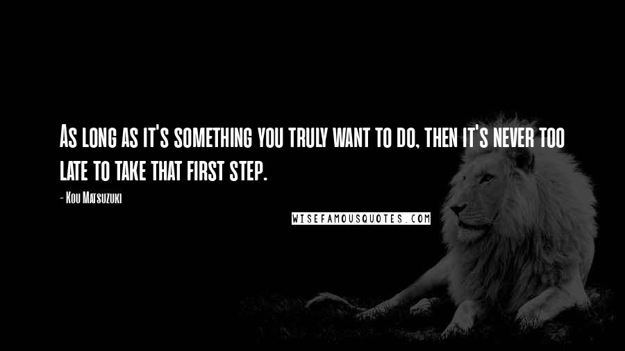 Kou Matsuzuki Quotes: As long as it's something you truly want to do, then it's never too late to take that first step.