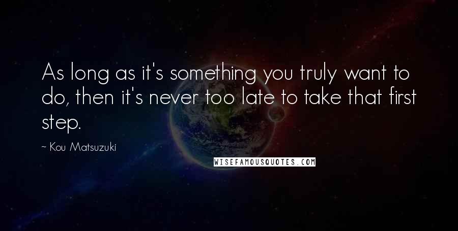 Kou Matsuzuki Quotes: As long as it's something you truly want to do, then it's never too late to take that first step.