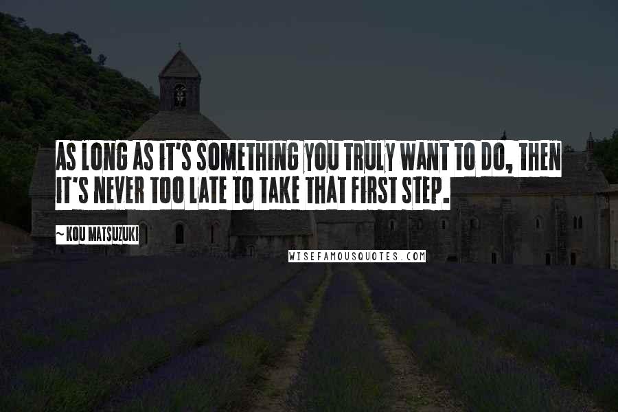 Kou Matsuzuki Quotes: As long as it's something you truly want to do, then it's never too late to take that first step.