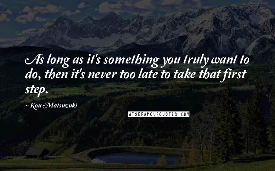 Kou Matsuzuki Quotes: As long as it's something you truly want to do, then it's never too late to take that first step.