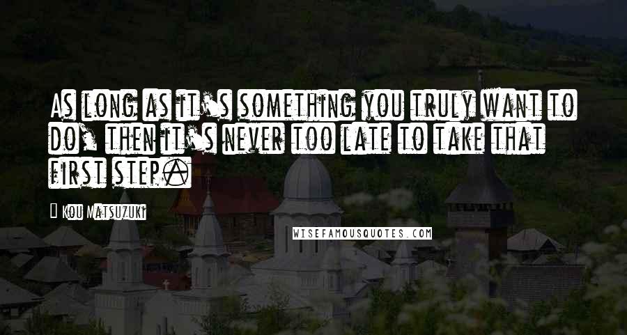 Kou Matsuzuki Quotes: As long as it's something you truly want to do, then it's never too late to take that first step.