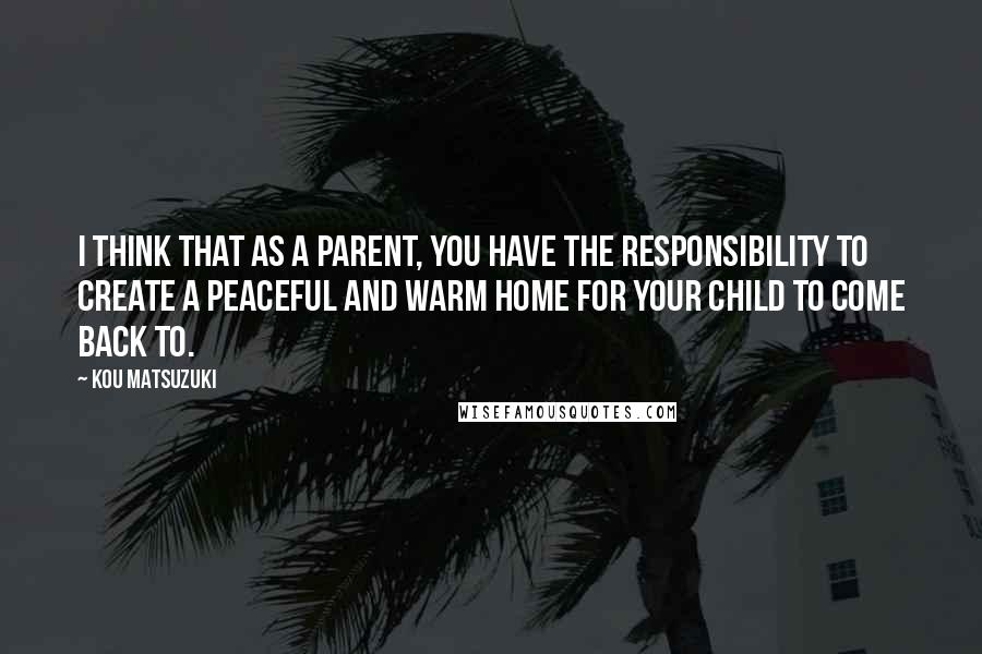 Kou Matsuzuki Quotes: I think that as a parent, you have the responsibility to create a peaceful and warm home for your child to come back to.