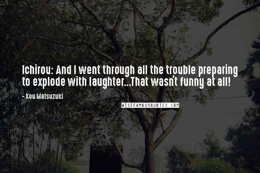 Kou Matsuzuki Quotes: Ichirou: And I went through all the trouble preparing to explode with laughter...That wasn't funny at all!