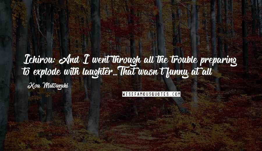 Kou Matsuzuki Quotes: Ichirou: And I went through all the trouble preparing to explode with laughter...That wasn't funny at all!