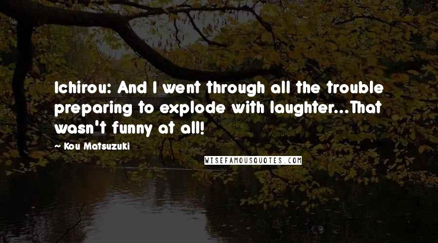 Kou Matsuzuki Quotes: Ichirou: And I went through all the trouble preparing to explode with laughter...That wasn't funny at all!