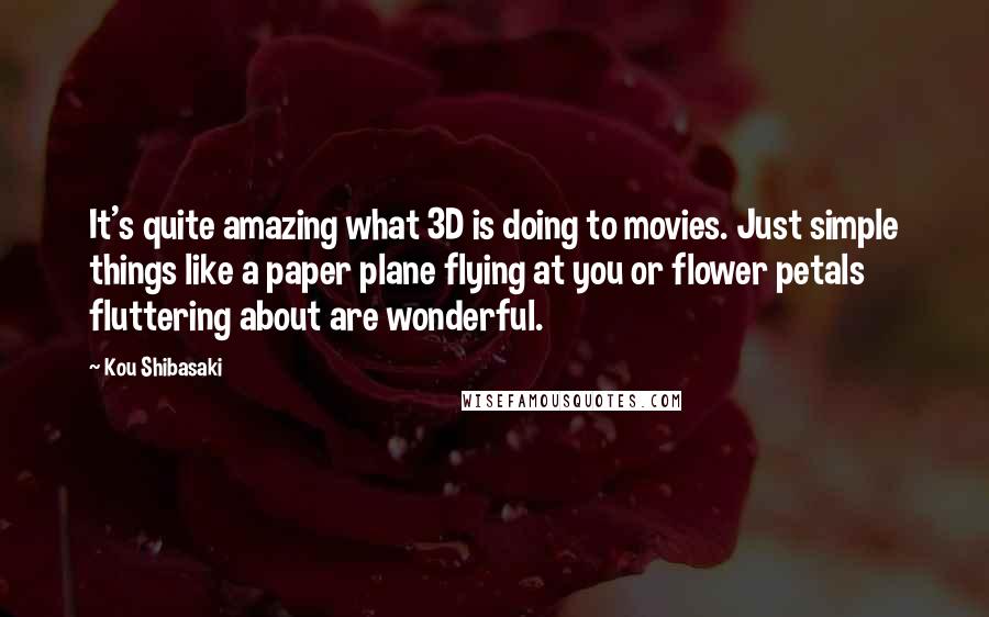 Kou Shibasaki Quotes: It's quite amazing what 3D is doing to movies. Just simple things like a paper plane flying at you or flower petals fluttering about are wonderful.