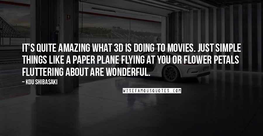 Kou Shibasaki Quotes: It's quite amazing what 3D is doing to movies. Just simple things like a paper plane flying at you or flower petals fluttering about are wonderful.