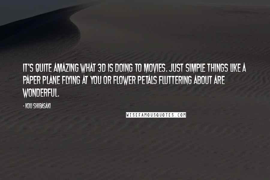 Kou Shibasaki Quotes: It's quite amazing what 3D is doing to movies. Just simple things like a paper plane flying at you or flower petals fluttering about are wonderful.