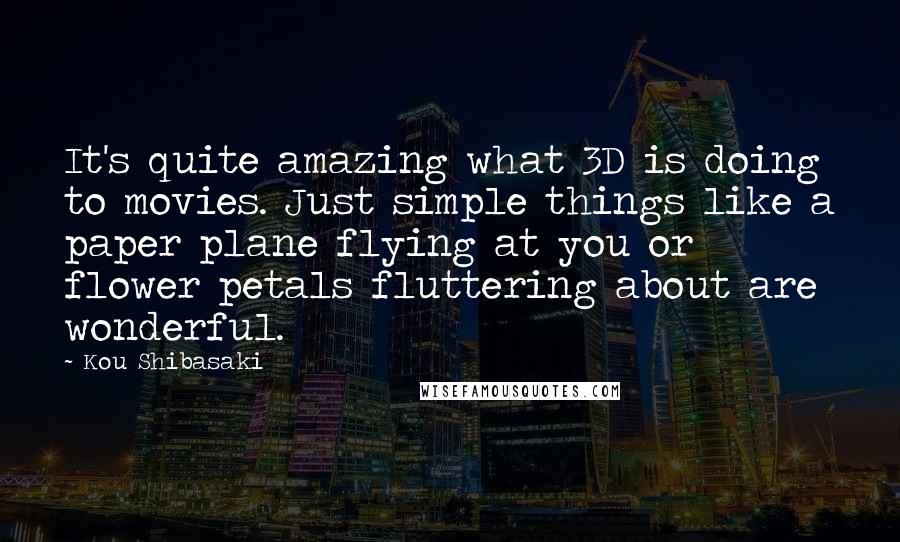 Kou Shibasaki Quotes: It's quite amazing what 3D is doing to movies. Just simple things like a paper plane flying at you or flower petals fluttering about are wonderful.