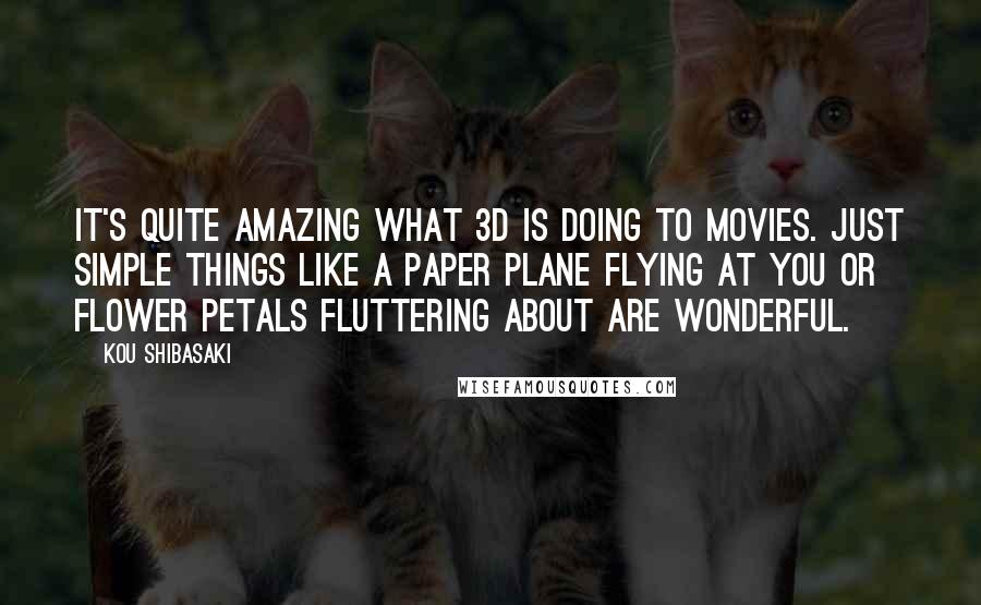 Kou Shibasaki Quotes: It's quite amazing what 3D is doing to movies. Just simple things like a paper plane flying at you or flower petals fluttering about are wonderful.