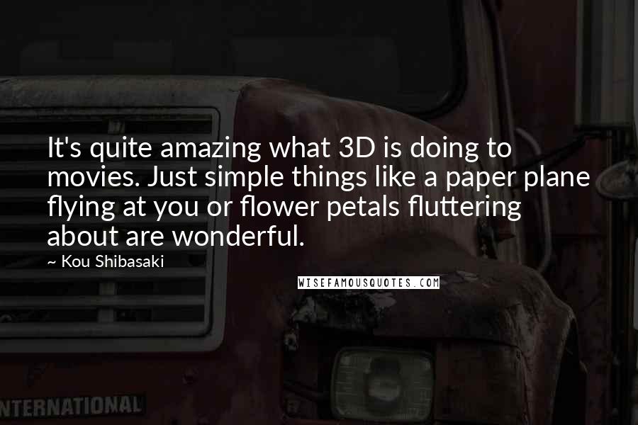 Kou Shibasaki Quotes: It's quite amazing what 3D is doing to movies. Just simple things like a paper plane flying at you or flower petals fluttering about are wonderful.