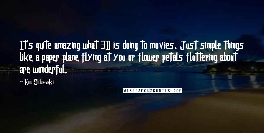 Kou Shibasaki Quotes: It's quite amazing what 3D is doing to movies. Just simple things like a paper plane flying at you or flower petals fluttering about are wonderful.