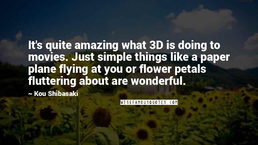 Kou Shibasaki Quotes: It's quite amazing what 3D is doing to movies. Just simple things like a paper plane flying at you or flower petals fluttering about are wonderful.