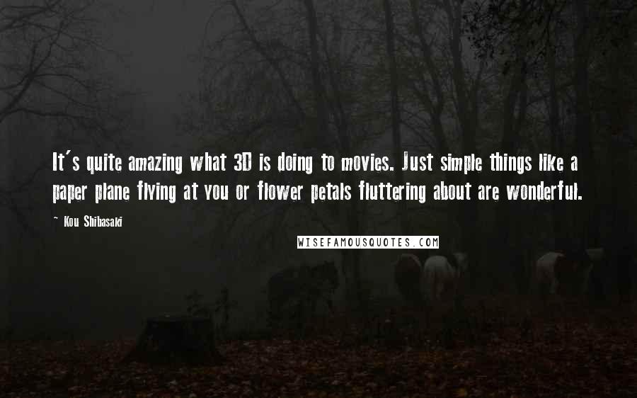 Kou Shibasaki Quotes: It's quite amazing what 3D is doing to movies. Just simple things like a paper plane flying at you or flower petals fluttering about are wonderful.