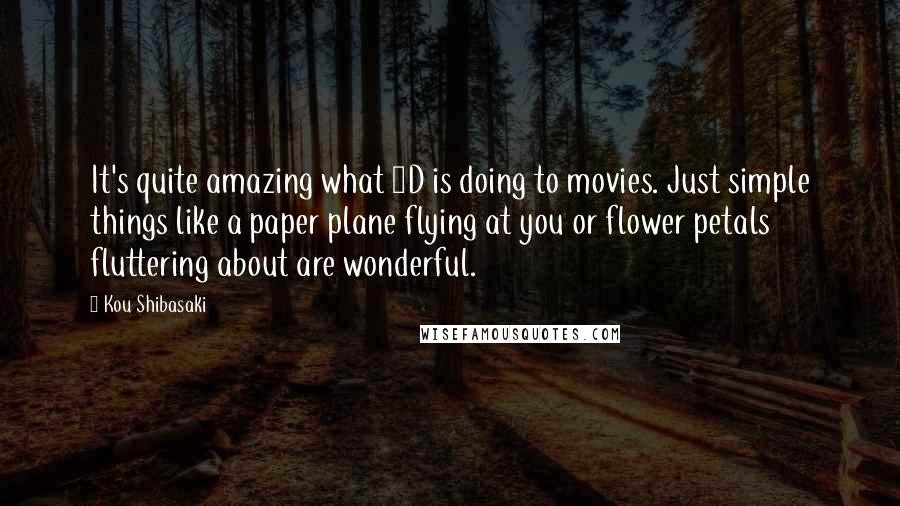 Kou Shibasaki Quotes: It's quite amazing what 3D is doing to movies. Just simple things like a paper plane flying at you or flower petals fluttering about are wonderful.