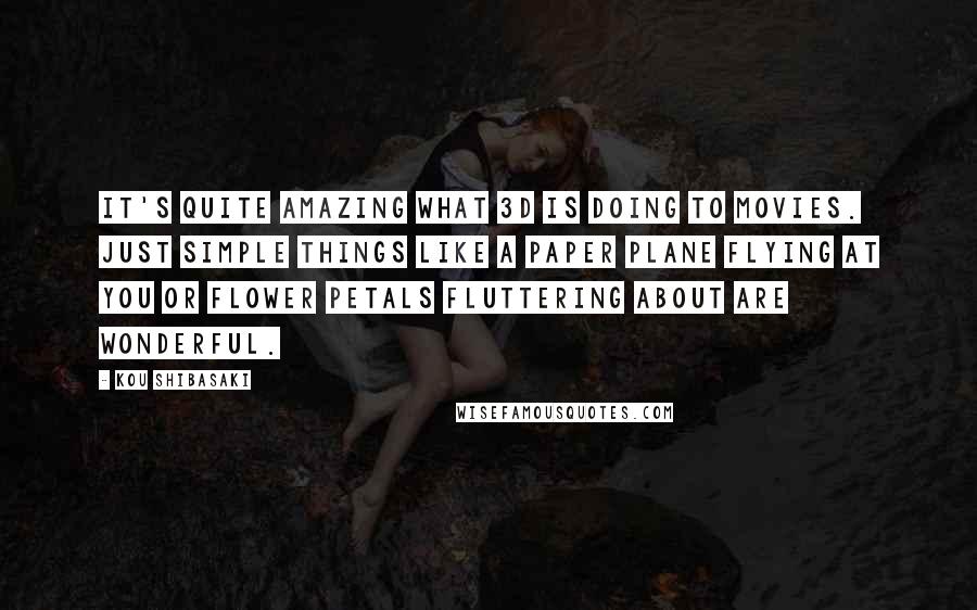 Kou Shibasaki Quotes: It's quite amazing what 3D is doing to movies. Just simple things like a paper plane flying at you or flower petals fluttering about are wonderful.