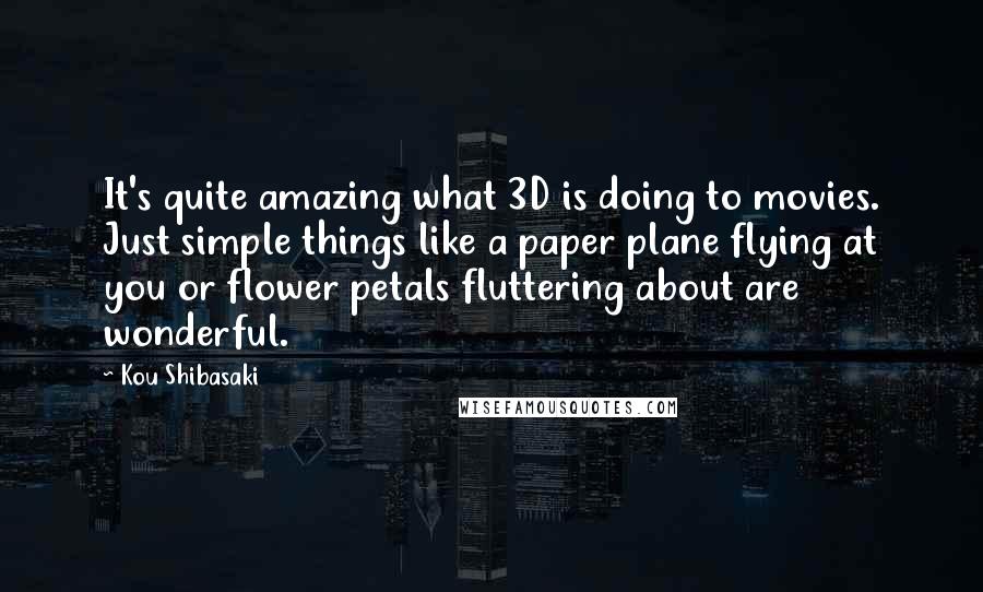 Kou Shibasaki Quotes: It's quite amazing what 3D is doing to movies. Just simple things like a paper plane flying at you or flower petals fluttering about are wonderful.